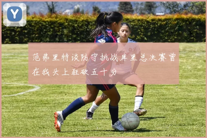 范弗里特谈防守挑战库里总决赛曾在我头上狂砍五十分