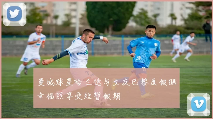 曼城球星哈兰德与女友巴黎度假晒幸福照享受短暂假期
