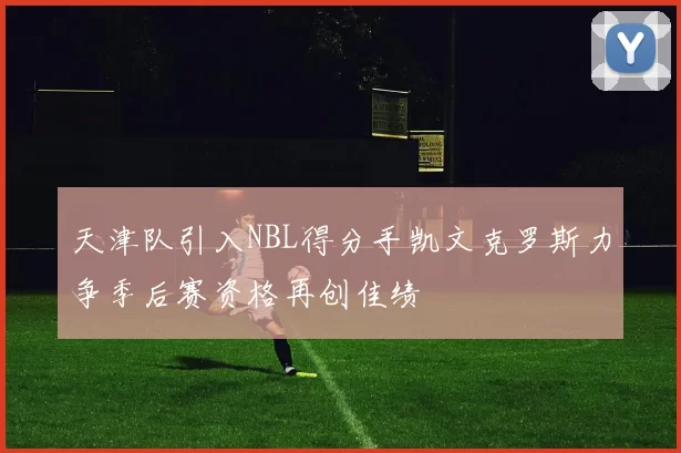 天津队引入NBL得分手凯文克罗斯力争季后赛资格再创佳绩