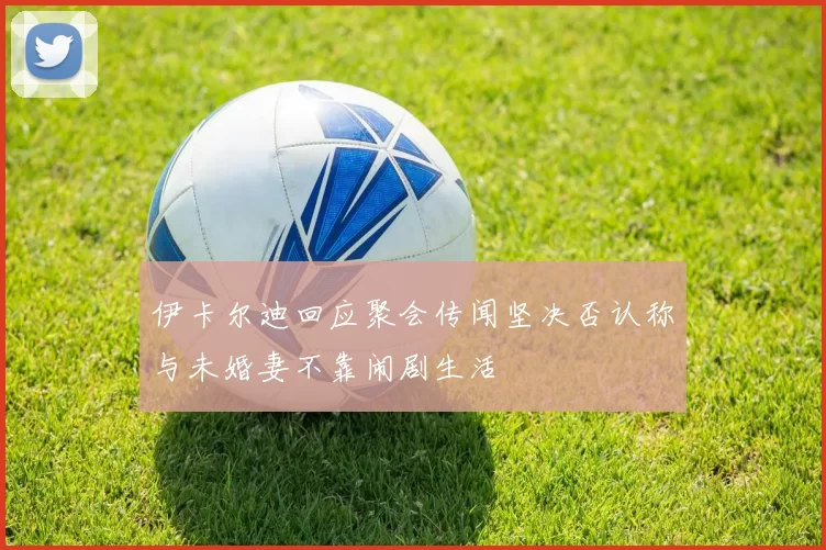伊卡尔迪回应聚会传闻坚决否认称与未婚妻不靠闹剧生活