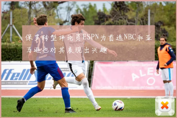 保罗转型评论员ESPN为首选NBC和亚马逊也对其表现出兴趣