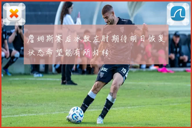 詹姆斯赛后冰敷左肘期待明日恢复状态希望能有所好转