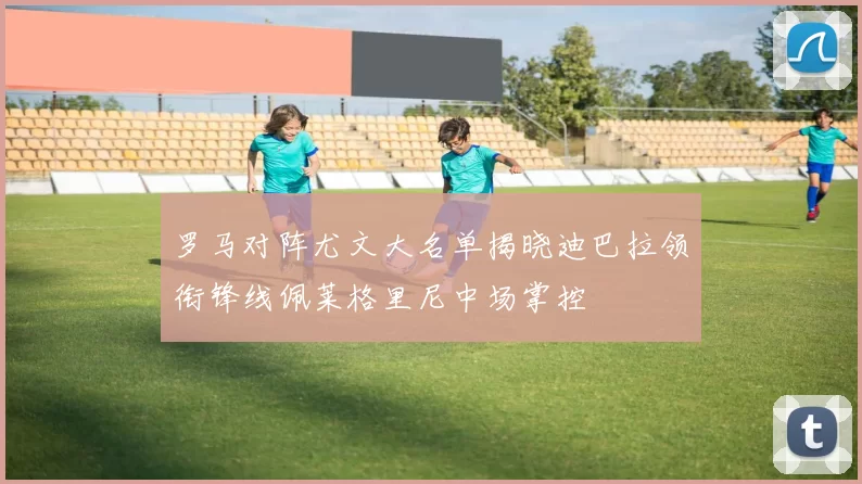 罗马对阵尤文大名单揭晓迪巴拉领衔锋线佩莱格里尼中场掌控