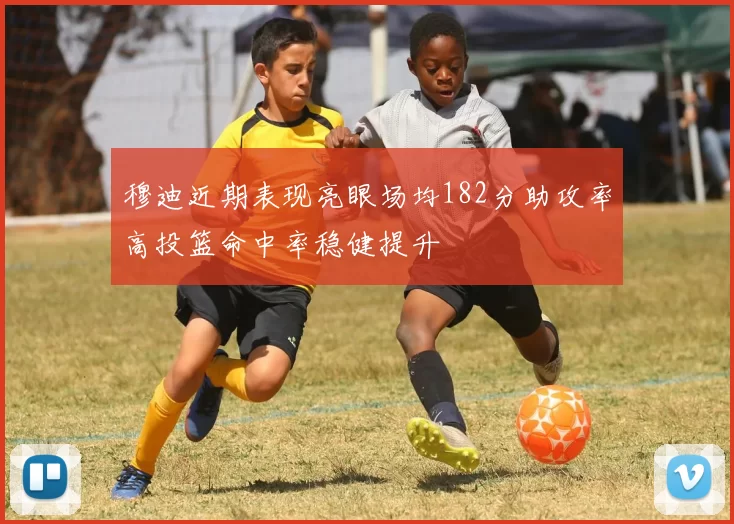 穆迪近期表现亮眼场均182分助攻率高投篮命中率稳健提升