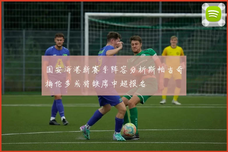 国安海港新赛季阵容分析斯帕吉奇梅伦多或将缺席中超报名