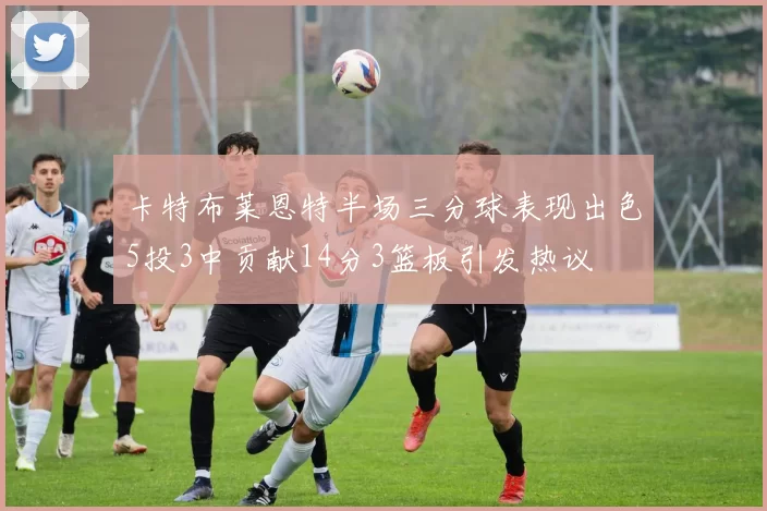 卡特布莱恩特半场三分球表现出色5投3中贡献14分3篮板引发热议
