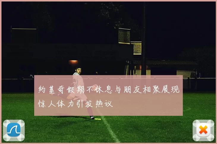 约基奇假期不休息与朋友相聚展现惊人体力引发热议