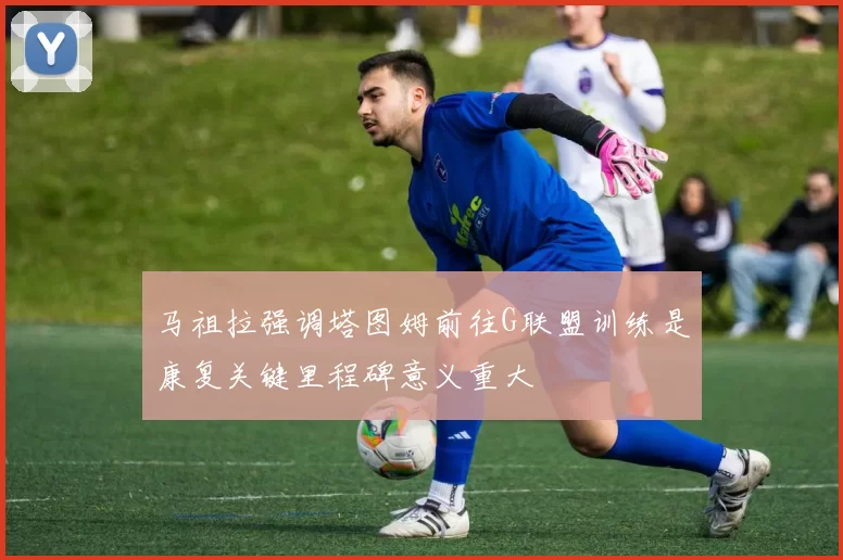 马祖拉强调塔图姆前往G联盟训练是康复关键里程碑意义重大