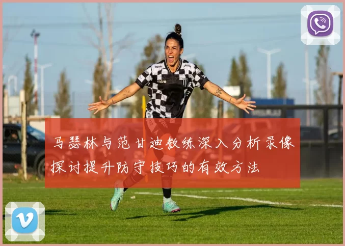 马瑟林与范甘迪教练深入分析录像探讨提升防守技巧的有效方法