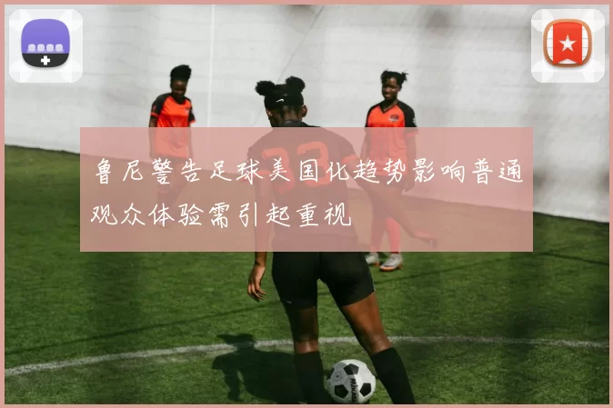 鲁尼警告足球美国化趋势影响普通观众体验需引起重视