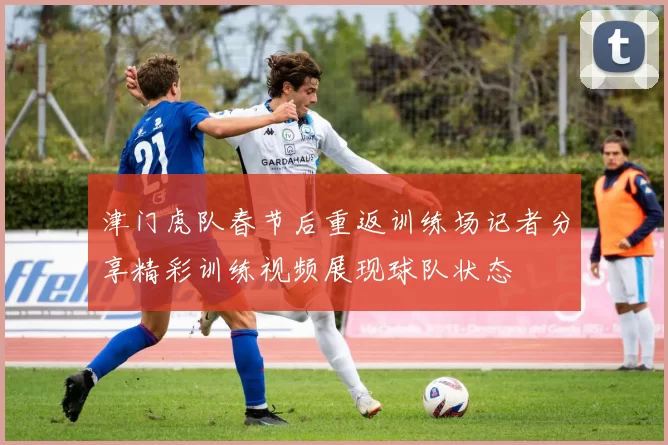 津门虎队春节后重返训练场记者分享精彩训练视频展现球队状态
