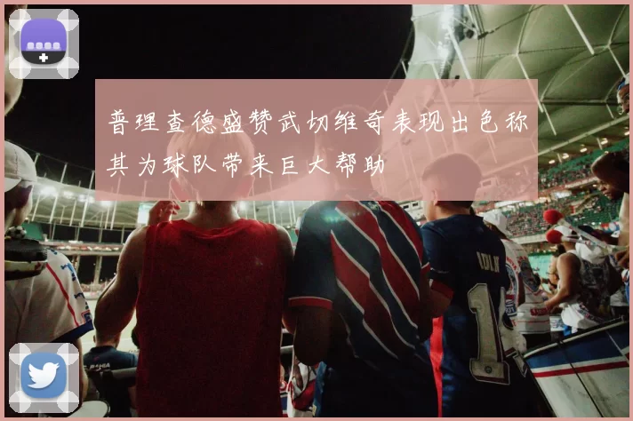 普理查德盛赞武切维奇表现出色称其为球队带来巨大帮助