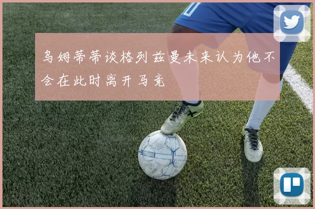 乌姆蒂蒂谈格列兹曼未来认为他不会在此时离开马竞