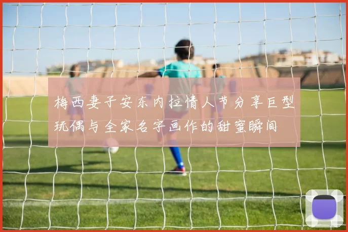 梅西妻子安东内拉情人节分享巨型玩偶与全家名字画作的甜蜜瞬间
