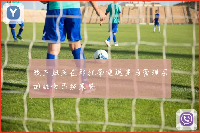狼王归来在即托蒂重返罗马管理层的机会已经来临