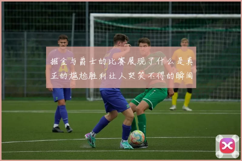 掘金与爵士的比赛展现了什么是真正的尴尬胜利让人哭笑不得的瞬间