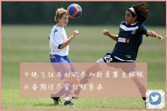 今晚飞往洛杉矶参加新秀赛克林根兴奋期待尽管行程紧凑