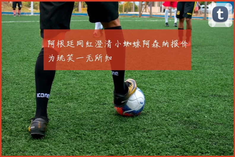 阿根廷网红澄清小蜘蛛阿森纳报价为玩笑一无所知