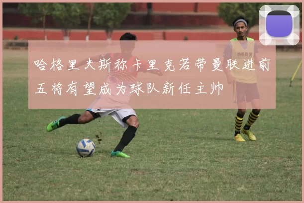 哈格里夫斯称卡里克若带曼联进前五将有望成为球队新任主帅