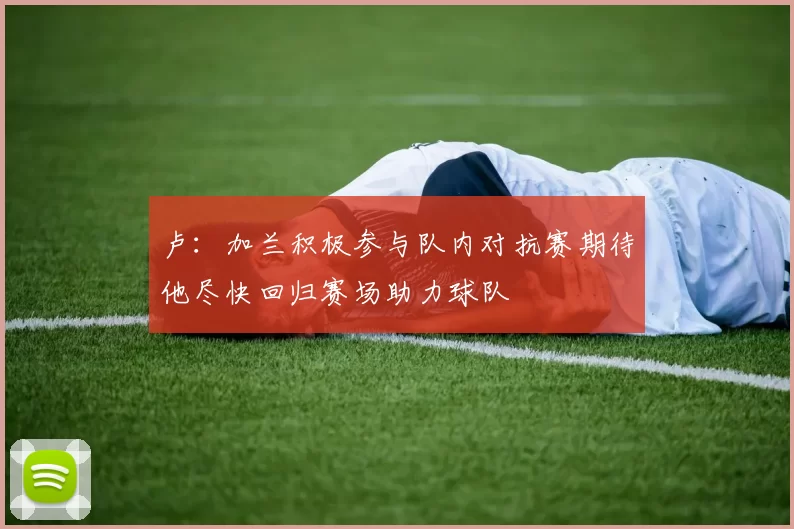 卢：加兰积极参与队内对抗赛期待他尽快回归赛场助力球队