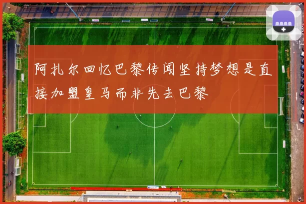阿扎尔回忆巴黎传闻坚持梦想是直接加盟皇马而非先去巴黎